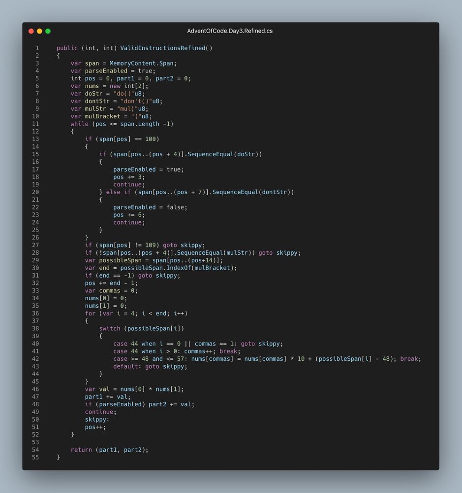     public (int, int) ValidInstructionsRefined()
    {
	    var span = MemoryContent.Span;
        var parseEnabled = true;
        int pos = 0, part1 = 0, part2 = 0;
        var nums = new int[2];
        var doStr = "do()"u8;
        var dontStr = "don't()"u8;
        var mulStr = "mul("u8;
        var mulBracket = ")"u8;
        while (pos <= span.Length -1)
        {
            if (span[pos] == 100)
            {
                if (span[pos..(pos + 4)].SequenceEqual(doStr))
                {
                    parseEnabled = true;
                    pos += 3;
                    continue;
                } else if (span[pos..(pos + 7)].SequenceEqual(dontStr))
                {
                    parseEnabled = false;
                    pos += 6;
                    continue;
                }
            }
            if (span[pos] != 109) goto skippy;
            if (!span[pos..(pos + 4)].SequenceEqual(mulStr)) goto skippy;
            var possibleSpan = span[pos..(pos+14)];
            var end = possibleSpan.IndexOf(mulBracket);
            if (end == -1) goto skippy;
            pos += end - 1;
            var commas = 0;
            nums[0] = 0;
            nums[1] = 0;
            for (var i = 4; i < end; i++)
            {
                switch (possibleSpan[i])
                {
                    case 44 when i == 0 || commas == 1: goto skippy;
                    case 44 when i > 0: commas++; break;
                    case >= 48 and <= 57: nums[commas] = nums[commas] * 10 + (possibleSpan[i] - 48); break;
                    default: goto skippy;
                }
            }
            var val = nums[0] * nums[1];
            part1 += val;
            if (parseEnabled) part2 += val;
            continue;
            skippy:
            pos++;
        }

        return (part1, part2);
    }