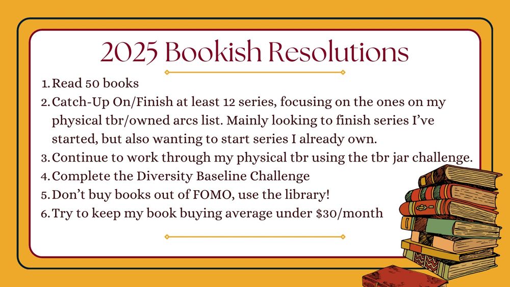 Yellow and white image with a bookstack image in the bottom right corner. Text in image as follows:
My 2025 Bookish Resolutions
1. Read 50 books
2. Catch-Up On/Finish at least 12 series, focusing on the ones on my physical tbr/owned arcs list. Mainly looking to finish series I’ve started, but also wanting to start series I own.
3. Continue to work through my physical tbr using the tbr jar challenge.
4. Complete the Diversity Baseline Challenge
5. Don’t buy books out of FOMO, use the library!
6. Try to keep my book buying average under $30/month