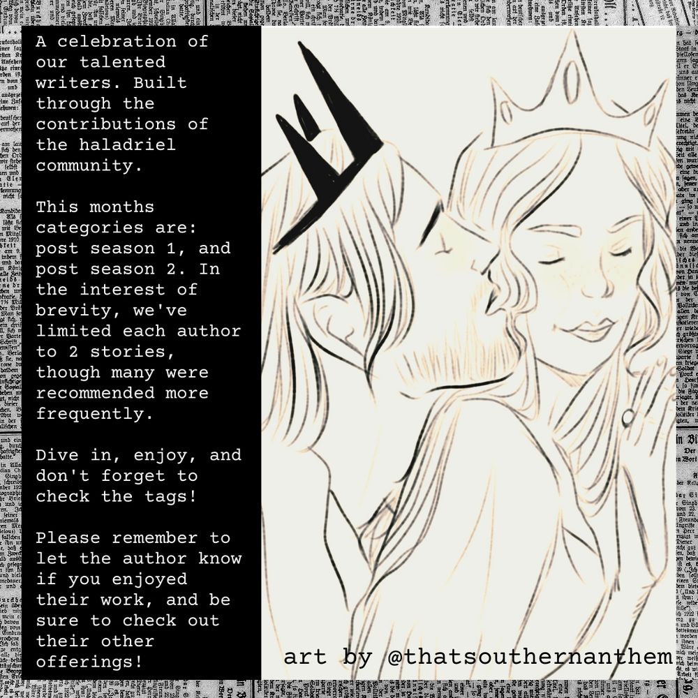 A sketch of Galadriel and Sauron from The Rings of Power. Both are wearing crowns, and Sauron nuzzles her ear.
Text reads: 
“A celebration of our talented writers. Built through the contributions of the haladriel community.

This months categories are: post season 1, and post season 2. In the interest of brevity, we've limited each author to 2 stories,though many were recommended more frequently.

Dive in, enjoy, and don't forget to check the tags!

Please remember to let the author know if you enjoyed their work, and be sure to check out their other offerings!
Art by: @thatsouthernanthem”
