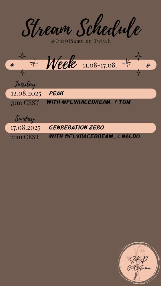 Picture of the stream schedule of Samu its a coffee brown background with black letters and light beige/orange highlights and in the lower right edge Samu's round logo with a grey snowdrop, a butterfly and a blackish cat leaning onto the snowdrop with the letters "SBP OutOfSamu" written over it.
The schedule reads:
Stream Schedule @OutOfSamu on Twitch
(an image of 4 black stars) Week 11.08.-17.08. (another image of 4 black stars)

Tuesday
12.08.2025 Peak 
7pm CEST with @ flyracedream_ & Tom

Sunday
17.08.2025 Generation Zero
2pm CEST with @ flyracedream_ & Naldo