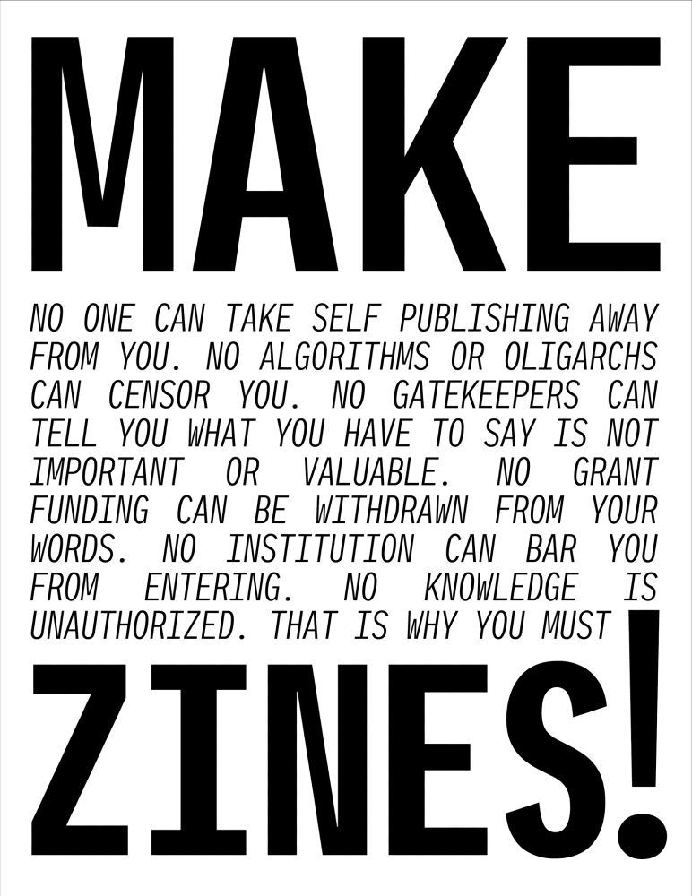 Black and white A4-shaped poster with the word MAKE in big bold letters at the top and ZINES! in big bold letters at the bottom.

In between, in capital letters is the following text...

NO ONE CAN TAKE SELF PUBLISHING AWAY FROM YOU.

NO ALGORITHMS OR OLIGARCHS CAN CENSOR YOU.

NO GATEKEEPERS CAN TELL YOU WHAT YOU HAVE TO SAY IS NOT IMPORTANT OR VALUABLE.

NO GRANT FUNDING CAN BE WITHDRAWN FROM YOUR WORDS.

NO INSTITUTION CAN BAR YOU FROM ENTERING.

NO KNOWLEDGE IS UNAUTHORIZED.

THAT IS WHY YOU MUST MAKE ZINES!
