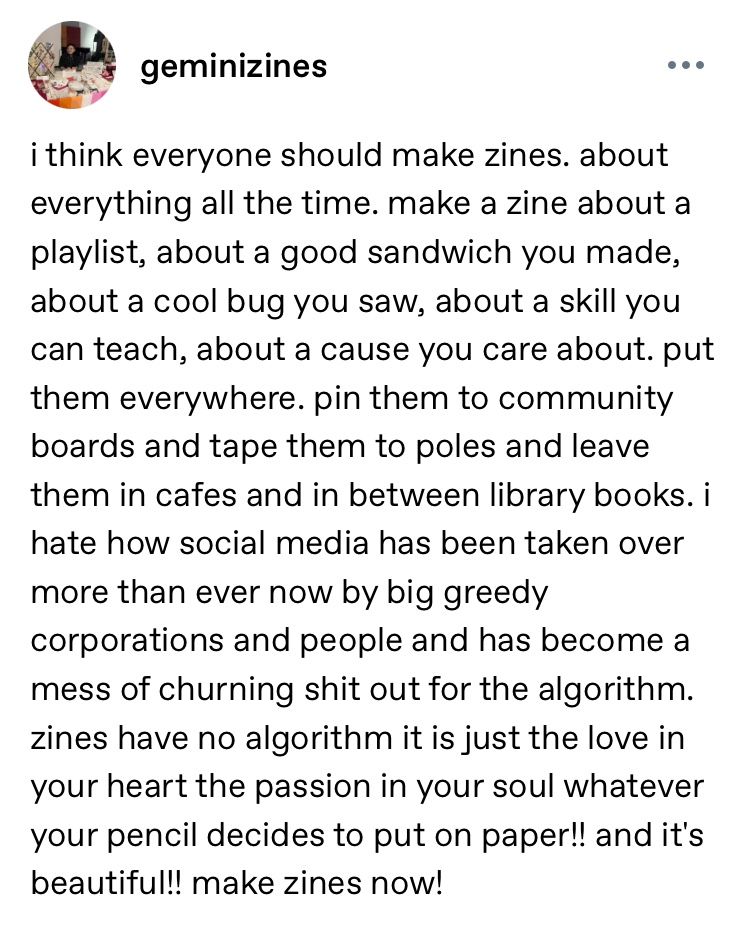 A screengrab of Tumblr user Gemini Zines's text post reads "i think everyone should make zines. about everything all the time. make a zine about a playlist, about a good sandwich you made, about a cool bug you saw, about a skill you can teach, about a cause you care about. put them everywhere. pin them to community boards and tape them to poles and leave them in cafes and in between library books. i hate how social media has been taken over more than ever now by big greedy corporations and people and has become a mess of churning shit out for the algorithm. zines have no algorithm it is just the love in your heart the passion in your soul whatever your pencil decides to put on paper!! and it's beautiful!! make zines now!"