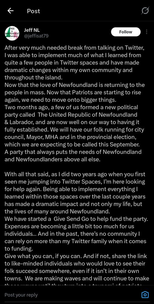 A Twitter post from jeffisat79 reading:
"After very much needed break from talking on Twitter,
I was able to implement much of what I learned from
quite a few people in Twitter spaces and have made
dramatic changes within my own community and
throughout the island.

Now that the love of Newfoundland is returning to the
people in mass. Now that Patriots are starting to rise
again, we need to move onto bigger things.
Two months ago, a few of us formed a new political
party called The United Republic of Newfoundland
& Labrador, and are now well on our way to having it
fully established. We will have our folk running for city
council, Mayor, MHA and in the provincial election,
which we are expecting to be called this September.
A party that always puts the needs of Newfoundland
and Newfoundlanders above all else.

With all that said, as I did two years ago when you first
seen me jumping into Twitter Spaces, I'm here looking
for help again. Being able to implement everything I
learned within those spaces over the last couple years
has made a dramatic impact and not only my life, but
the lives of many around Newfoundland.
We have started a Give Send Go to help fund the party.
Expenses are becoming a little bit too much for us
individuals.. And in the past, there's no community I
can rely on more than my Twitter family when it comes
to funding.

Give what you can, if you can. And if not, share the link
to like-minded individuals who would love to see their
folk succeed somewhere, even if it isn't in their own
towns. We are making waves and will continue to make
..."


