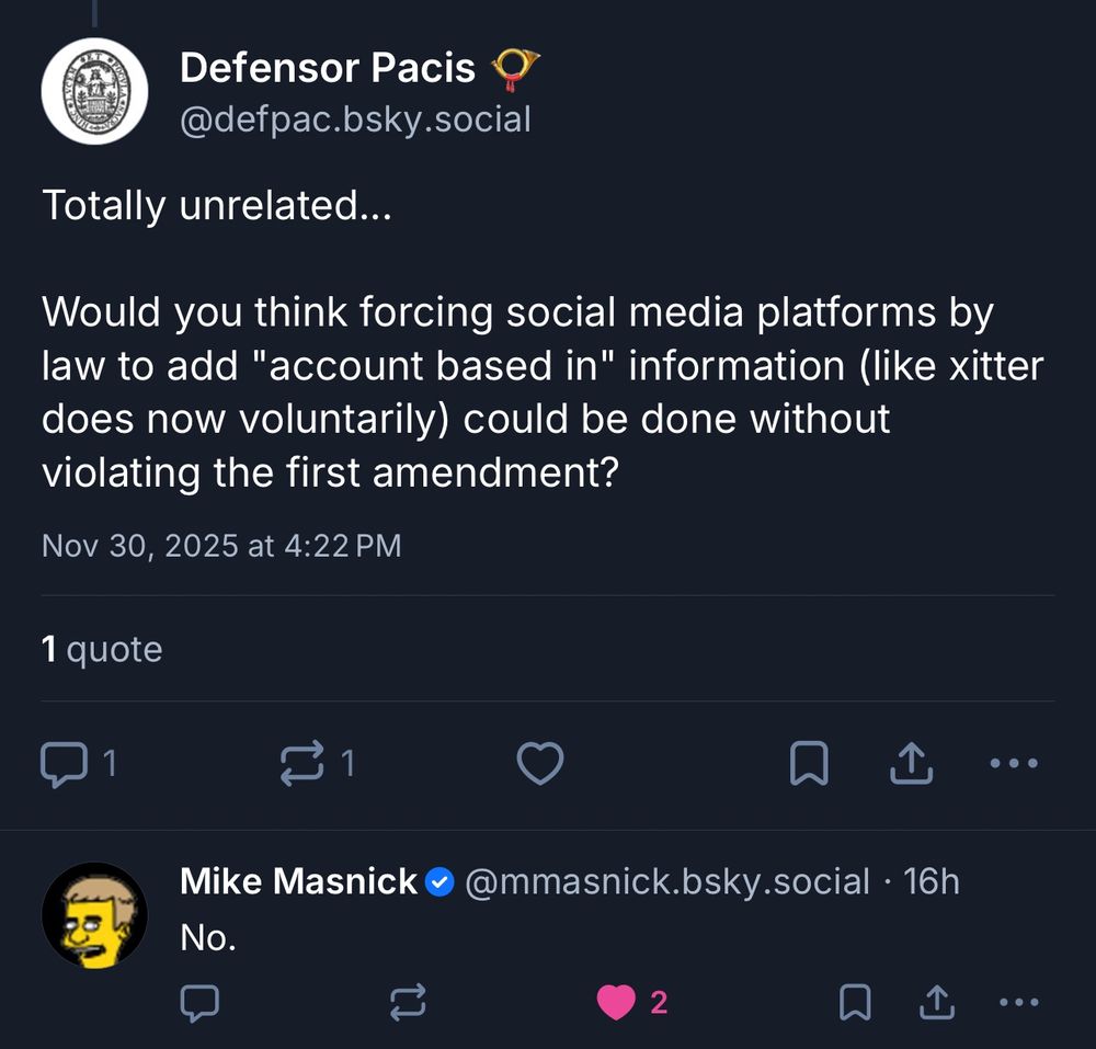 Defensor Pacis @defpac.bsky.social
Totally unrelated...
Would you think forcing social media platforms by law to add "account based in" information (like xitter does now voluntarily) could be done without violating the first amendment?
Nov 30, 2025 at 4:22 PM

Mike Masnick @mmasnick.bsky.social • 16h
No.