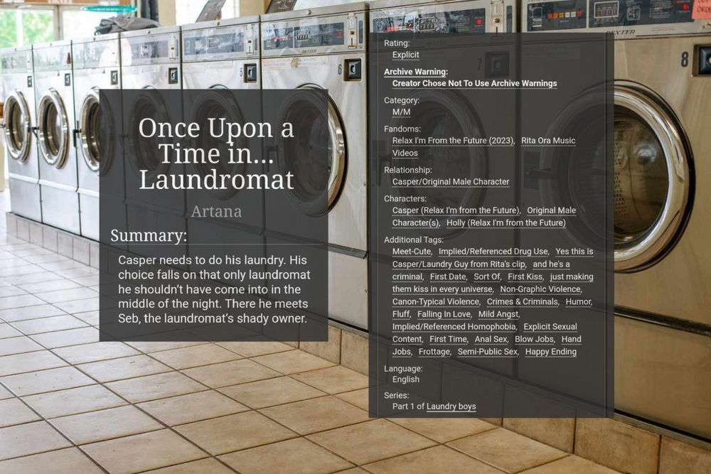 Edited cover of a fic "Once Upon a Time in... Laundromat", with the photo of a laundromat in the background and the title, description and tags of the fic in against dark-grey fields.
Fic is rated E, and it's a meet-cute where Casper accidentally meets the original character called Seb, who is a criminal, in a somewhat 'wrong time, wrong place' kind of situation. 
