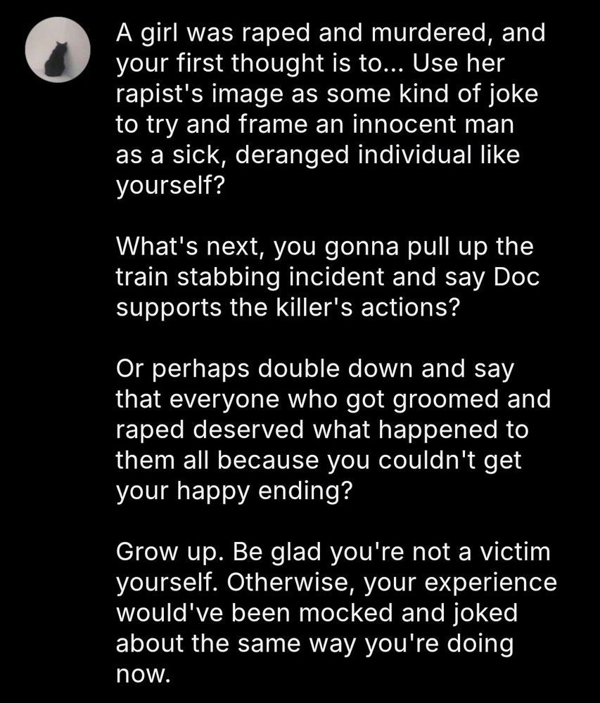 A girl was raped and murdered, and your first thought is to... Use her rapist's image to try and frame an innocent man as a sick, deranged individual like yourself?

What's next, you gonna pull up the train stabbing incident and say Doc supports the killer's actions?

Or perhaps double down and say that everyone who got groomed and raped deserved what happened to them all because you couldn't get your happy ending?

Grow up. Be glad you're not a victim yourself. Otherwise, your experience would've been mocked and joked about the same way you're doing now.