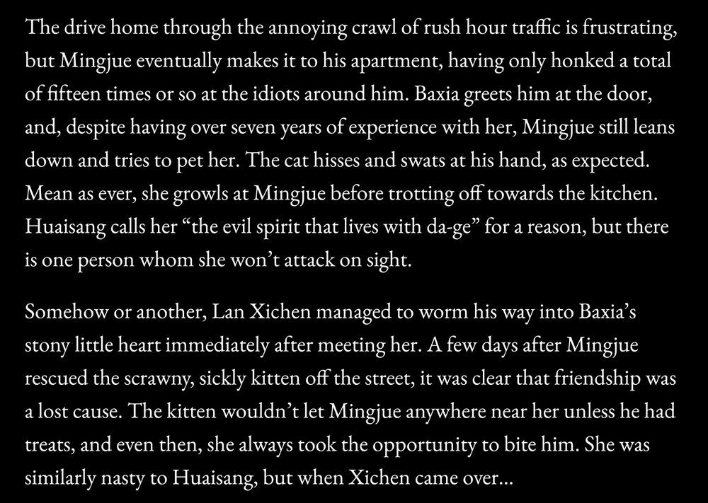 Screenshot from a WIP:

The drive home through the annoying crawl of rush hour traffic is frustrating, but Mingjue eventually makes it to his apartment, having only honked a total of fifteen times or so at the idiots around him. Baxia greets him at the door, and, despite having over seven years of experience with her, Mingjue still leans down and tries to pet her. The cat hisses and swats at his hand, as expected. Mean as ever, she growls at Mingjue before trotting off towards the kitchen. Huaisang calls her “the evil spirit that lives with da-ge” for a reason, but there is one person whom she won’t attack on sight. 

Somehow or another, Lan Xichen managed to worm his way into Baxia’s stony little heart immediately after meeting her. A few days after Mingjue rescued the scrawny, sickly kitten off the street, it was clear that friendship was a lost cause. The kitten wouldn’t let Mingjue anywhere near her unless he had treats, and even then, she always took the opportunity to bite him. She was similarly nasty to Huaisang, but when Xichen came over…
