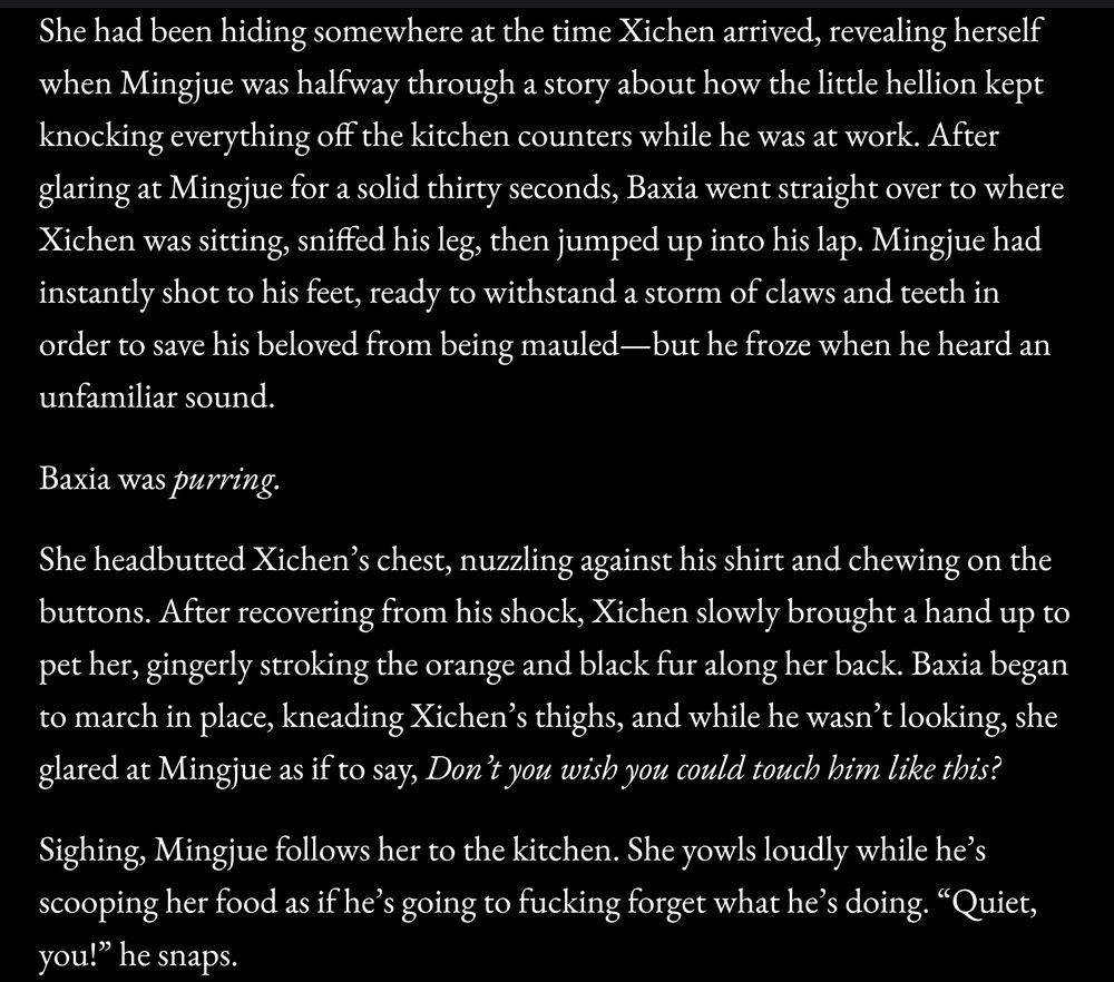 Screenshot from a WIP:

She had been hiding somewhere at the time Xichen arrived, revealing herself when Mingjue was halfway through a story about how the little hellion kept knocking everything off the kitchen counters while he was at work. After glaring at Mingjue for a solid thirty seconds, Baxia went straight over to where Xichen was sitting, sniffed his leg, then jumped up into his lap. Mingjue had instantly shot to his feet, ready to withstand a storm of claws and teeth in order to save his beloved from being mauled—but he froze when he heard an unfamiliar sound.

Baxia was purring. 

She headbutted Xichen’s chest, nuzzling against his shirt and chewing on the buttons. After recovering from his shock, Xichen slowly brought a hand up to pet her, gingerly stroking the orange and black fur along her back. Baxia began to march in place, kneading Xichen’s thighs, and while he wasn’t looking, she glared at Mingjue as if to say, Don’t you wish you could touch him like this? 
Sighing, Mingjue follows her to the kitchen. She yowls loudly while he’s scooping her food as if he’s going to fucking forget what he’s doing. “Quiet, you!” he snaps.

