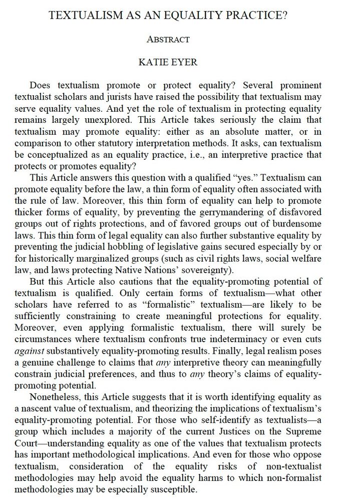 Does textualism promote or protect equality? Several prominent textualist scholars and jurists have raised the possibility that textualism may serve equality values. And yet the role of textualism in protecting equality remains largely unexplored. This Article takes seriously the claim that textualism may promote equality: either as an absolute matter, or in comparison to other statutory interpretation methods. It asks, can textualism be conceptualized as an equality practice, i.e., an interpretive practice that protects or promotes equality?
This Article answers this question with a qualified “yes.” Textualism can promote equality before the law, a thin form of equality often associated with the rule of law. Moreover, this thin form of equality can help to promote thicker forms of equality, by preventing the gerrymandering of disfavored groups out of rights protections, and of favored groups out of burdensome laws. This thin form of legal equality can also further substantive equality by preventing the judicial hobbling of legislative gains secured especially by or for historically marginalized groups (such as civil rights laws, social welfare law, and laws protecting Native Nations’ sovereignty).
But this Article also cautions that the equality-promoting potential of textualism is qualified. Only certain forms of textualism—what other scholars have referred to as “formalistic” textualism—are likely to be sufficiently constraining to create meaningful protections for equality. Moreover, even applying formalistic textualism, there will surely be circumstances where textualism confronts true indeterminacy or even cuts against substantively equality-promoting results. Finally, legal realism poses a genuine challenge to claims that any interpretive theory can meaningfully constrain judicial preferences, and thus to any theory’s claims of equality-promoting potential. 
[Final paragraph too long to include in alt text -- see SSRN link!]