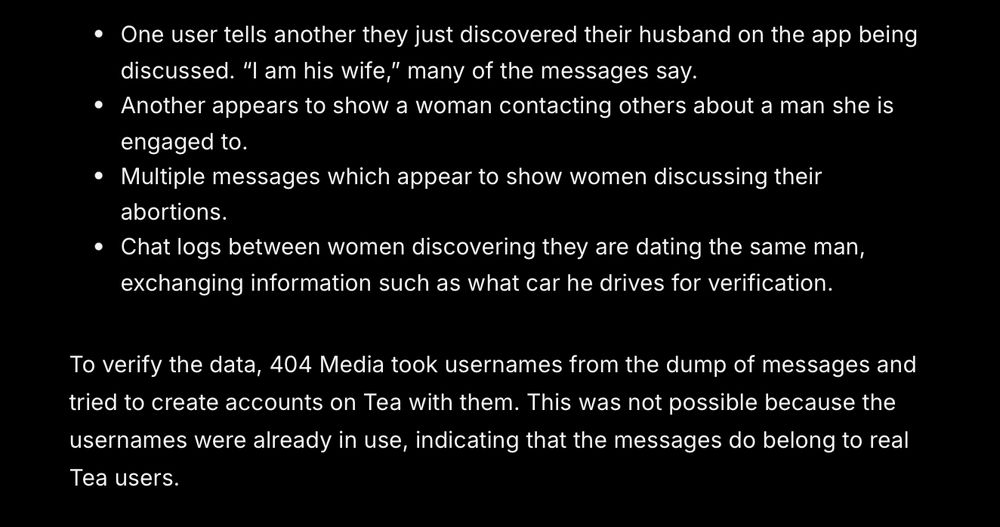 One user tells another they just discovered their husband on the app being discussed. “I am his wife,” many of the messages say.
Another appears to show a woman contacting others about a man she is engaged to. 
Multiple messages which appear to show women discussing their abortions.
Chat logs between women discovering they are dating the same man, exchanging information such as what car he drives for verification.
To verify the data, 404 Media took usernames from the dump of messages and tried to create accounts on Tea with them. This was not possible because the usernames were already in use, indicating that the messages do belong to real Tea users.