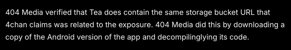 404 Media verified that Tea does contain the same storage bucket URL that 4chan claims was related to the exposure. 404 Media did this by downloading a copy of the Android version of the app and decompilinglying its code. 