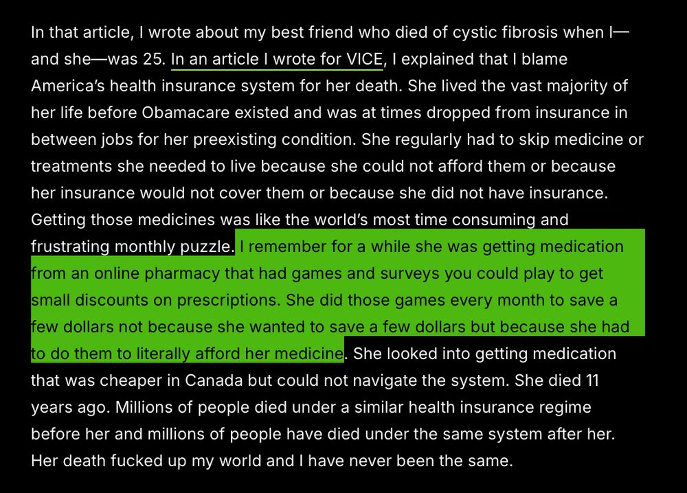 In that article, I wrote about my best friend who died of cystic fibrosis when I—and she—was 25. In an article I wrote for VICE, I explained that I blame America’s health insurance system for her death. She lived the vast majority of her life before Obamacare existed and was at times dropped from insurance in between jobs for her preexisting condition. She regularly had to skip medicine or treatments she needed to live because she could not afford them or because her insurance would not cover them or because she did not have insurance. Getting those medicines was like the world’s most time consuming and frustrating monthly puzzle. I remember for a while she was getting medication from an online pharmacy that had games and surveys you could play to get small discounts on prescriptions. She did those games every month to save a few dollars not because she wanted to save a few dollars but because she had to do them to literally afford her medicine. She looked into getting medication that was cheaper in Canada but could not navigate the system. She died 11 years ago. Millions of people died under a similar health insurance regime before her and millions of people have died under the same system after her. Her death fucked up my world and I have never been the same. 
