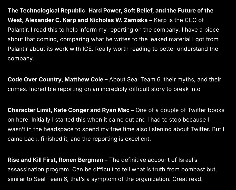 The Technological Republic: Hard Power, Soft Belief, and the Future of the West, Alexander C. Karp and Nicholas W. Zamiska – Karp is the CEO of Palantir. I read this to help inform my reporting on the company. I have a piece about that coming, comparing what he writes to the leaked material I got from Palantir about its work with ICE. Really worth reading to better understand the company. 
Code Over Country, Matthew Cole – About Seal Team 6, their myths, and their crimes. Incredible reporting on an incredibly difficult story to break into
Character Limit, Kate Conger and Ryan Mac – One of a couple of Twitter books on here. Initially I started this when it came out and I had to stop because I wasn’t in the headspace to spend my free time also listening about Twitter. But I came back, finished it, and the reporting is excellent.
Rise and Kill First, Ronen Bergman – The definitive account of Israel’s assassination program. Can be difficult to tell what is truth from bombast but, similar to Seal Team 6, that’s a symptom of the organization. Great read. 