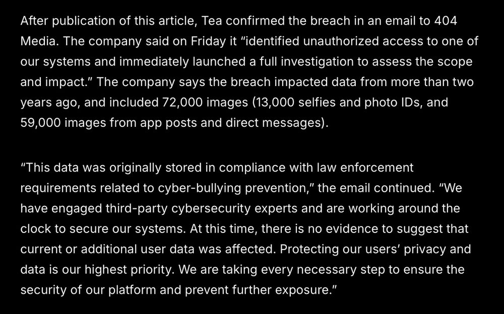 After publication of this article, Tea confirmed the breach in an email to 404 Media. The company said on Friday it “identified unauthorized access to one of our systems and immediately launched a full investigation to assess the scope and impact.” The company says the breach impacted data from more than two years ago, and included 72,000 images (13,000 selfies and photo IDs, and 59,000 images from app posts and direct messages).
“This data was originally stored in compliance with law enforcement requirements related to cyber-bullying prevention,” the email continued. “We have engaged third-party cybersecurity experts and are working around the clock to secure our systems. At this time, there is no evidence to suggest that current or additional user data was affected. Protecting our users’ privacy and data is our highest priority. We are taking every necessary step to ensure the security of our platform and prevent further exposure.”
