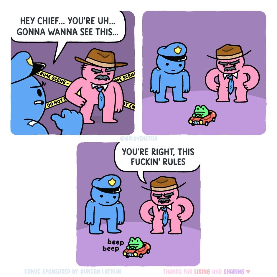 Cartoon - frame one police officer says hey chief your gonna wanna see this. Second frame both look at small frog driving small car. Frame three chief says youre right this fucking rules as mini frog car emits beep beep.