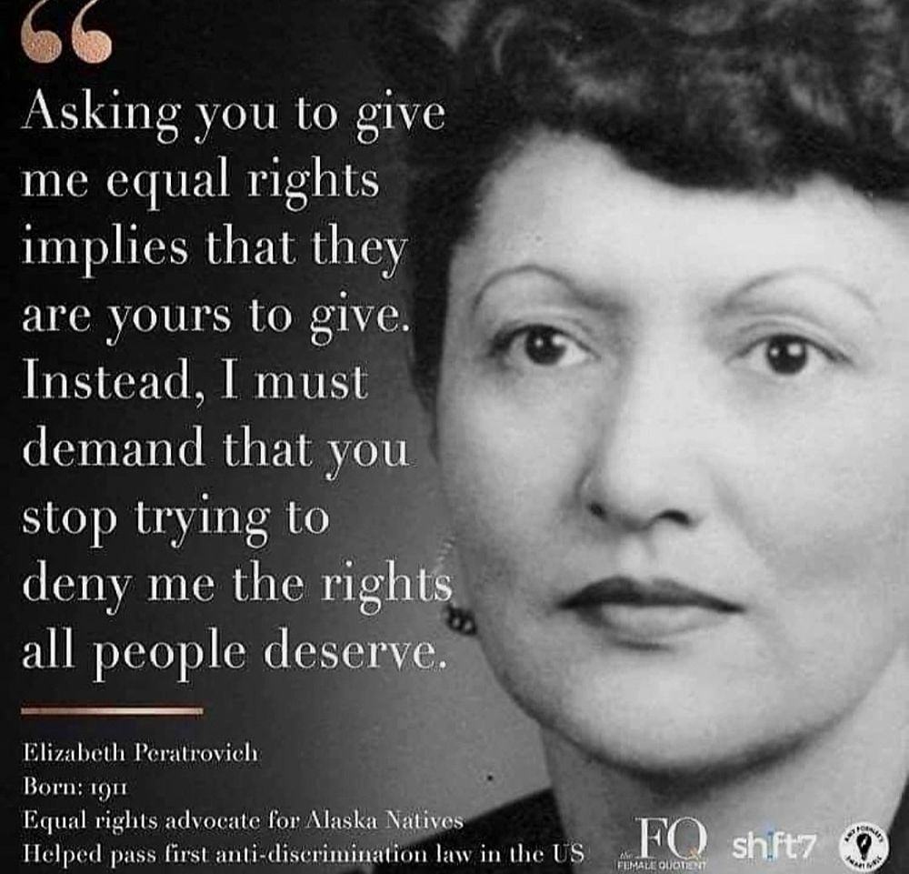 Black and white photo of Elizabeth Peratrovich, a woman with flawless skin, elegant earrings, dark hair and eyes. "Asking you to give me equal rights implies that they are yours to give. Instead I must demand that you stop trying to deny me the rights all people deserve." Born in 1911, she was an equal rights advocate for all Alaska Natives and helped pass the first anti-discrimination law in the US
