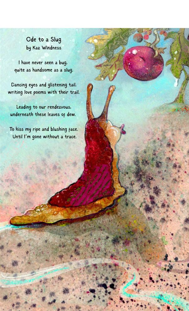 Watercolor painting of a slug with a red back and kissy lips following a shiny trail to a tomato plant with a big ripe tomato with suggested human face features. 
Ode to a Slug
by Kaz Windness
I have never seen a bug, 
quite as handsome as a slug.
Dancing eyes and glistening tail,
writing love poems with their trail.
Leading to our rendezvous,
underneath these leaves of dew. 
To kiss my ripe and blushing face.
Until I’m gone without a trace.
