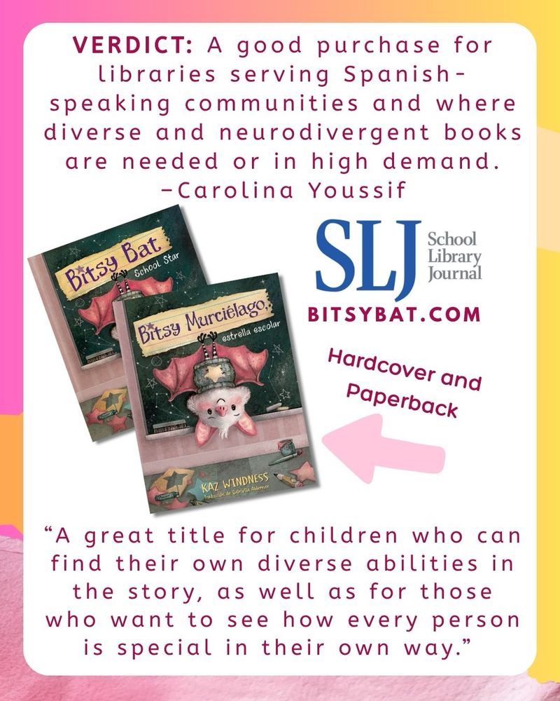 School Library Journal review of “Bitsy Bat, School Star” Spanish edition. Cover image with a light fur bat hanging upside down on a chalkboard. “This picture book effectively shows readers that diversity and variety of body abilities is a normal part of attending school. Although Bitsy's autism is hinted at in the story, the author’s note at the back of the book ­clarifies her need for headphones, sunglasses, and other stimulus-reduction adaptations. A great title for children who can find their own diverse abilities in the story, as well as for those who want to see how every person is special in their own way. VERDICT A good purchase for libraries serving Spanish-speaking communities and where diverse and neurodivergent books are needed or in high demand. Reviewed by Carolina Youssif