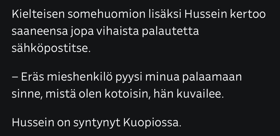 Kielteisen somehuomion lisäksi Hussein kertoo saaneensa jopa vihaista palautetta sähköpostitse.

– Eräs mieshenkilö pyysi minua palaamaan sinne, mistä olen kotoisin, hän kuvailee.

Hussein on syntynyt Kuopiossa.