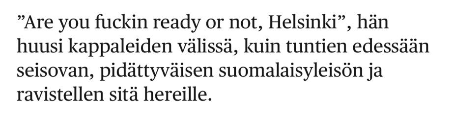 ”Are you fuckin ready or not, Helsinki”, hän huusi kappaleiden välissä, kuin tuntien edessään seisovan, pidättyväisen suomalaisyleisön ja ravistellen sitä hereille.