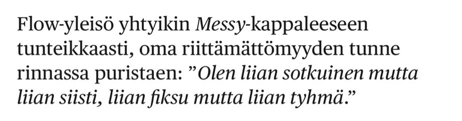 Flow-yleisö yhtyikin Messy-kappaleeseen tunteikkaasti, oma riittämättömyyden tunne rinnassa puristaen: ”Olen liian sotkuinen mutta liian siisti, liian fiksu mutta liian tyhmä.”