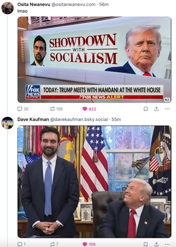 Post by Osita Nwanevu: "lmao" above an image of a Fox News illuminated set backdrop featuring Mamdani on the left and Trump on the right. Gigantic text: "SHOWDOWN with SOCIALISM"

Reply by Dave Kaufman:  An image of Mamdani standing in the Oval Office with a quiet cat-that-ate-the-canary satisfied smile, while Trump beams up at him from his desk chair like a not-terribly-bright but very enthusiastic child meeting his best friend ever EVER.