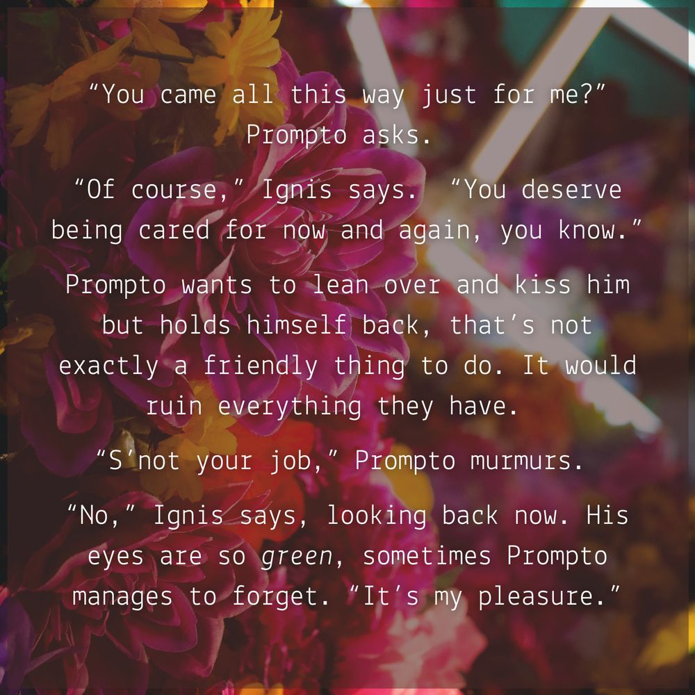 white text on a floral background, contains an excerpt from the fanfic Ultraviolet: 
"You came all this way just for me?” Prompto asks.
“Of course,” Ignis says. “You deserve being cared for now and again, you know.”
Prompto wants to lean over and kiss him but holds himself back, that’s not exactly a friendly thing to do. It would ruin everything they have.
“S’not your job,” Prompto murmurs.
“No,” Ignis says, looking back now. His eyes are so green, sometimes Prompto manages to forget. “It’s my pleasure.”