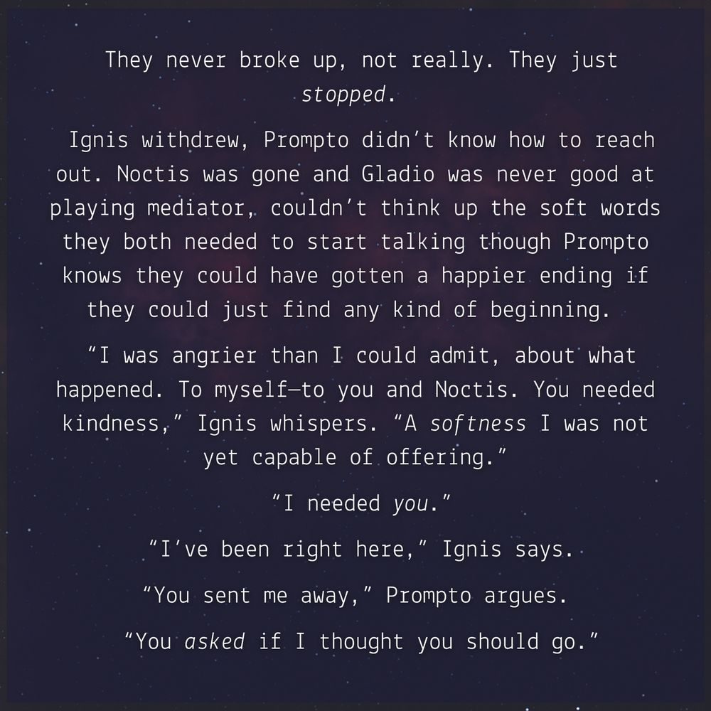 promo image for the fanfic Wane by GingerEl. White text over a muted starry sky with excerpt from the fic: 
They never broke up, not really. They just stopped. 
Ignis withdrew, Prompto didn’t know how to reach out. Noctis was gone and Gladio was never good at playing mediator, couldn’t think up the soft words they both needed to start talking though Prompto knows they could have gotten a happier ending if they could just find any kind of beginning. 
“I was angrier than I could admit, about what happened. To myself—to you and Noctis. You needed kindness,” Ignis whispers. “A softness I was not yet capable of offering.”
“I needed you.”
“I’ve been right here,” Ignis says.
“You sent me away,” Prompto argues. 
“You asked if I thought you should go.”