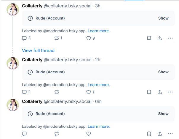 Three posts in a thread by Collaterly @collaterly.bsky.social timestamped 3h, 2h and 6m ago. Each has been hidden with the tag, "Rude (Account)" and beneath that it says, "Labeled by @moderation.bsky.app. Learn more"