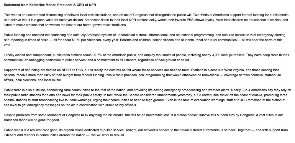 Statement from Katherine Maher, President & CEO of NPR 

 

This vote is an unwarranted dismantling of beloved local civic institutions, and an act of Congress that disregards the public will. Two-thirds of Americans support federal funding for public media, and believe that it is a good value for taxpayer dollars. Americans listen to their local NPR stations daily, watch their favorite PBS shows loyally, raise their children on educational television, and listen to music stations that showcase the best of our home-grown music traditions. 

 

Public funding has enabled the flourishing of a uniquely American system of unparalleled cultural, informational, and educational programming, and ensured access to vital emergency alerting and reporting in times of crisis — all for about $1.60 per American, every year. Parents and children, senior citizens and students, tribal and rural communities — all will bear the harm of this vote.  

 

Locally owned and independent, public radio stations reach 99.7% of the American public, and employ thousands of people, including nearly 3,000 local journalists. They have deep roots in their communities, an unflagging dedication to public service, and a commitment to all listeners, regardless of background or belief. 

 

Supporters of defunding are fixated on NPR and PBS, but in reality the cuts will be felt where these services are needed most. Stations in places like West Virginia, and those serving tribal nations, receive more than 50% of their budget from federal funding. Public radio provides local programming that would otherwise be unavailable — coverage of town councils, statehouse affairs, local elections, and local music.

 

Public radio is also a lifeline, connecting rural communities to the rest of the nation, and providing life-saving emergency broadcasting and weather alerts. Nearly 3-in-4 Americans say they rely on their public radio stations for alerts and news for their public safety.