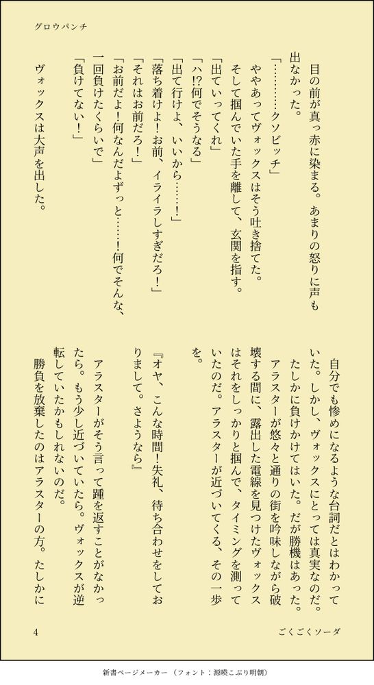 　
　目の前が真っ赤に染まる。あまりの怒りに声も出なかった。
「…………クソビッチ」
　ややあってヴォックスはそう吐き捨てた。
　そして掴んでいた手を離して、玄関を指す。
「出ていってくれ」
「ハ！？何でそうなる」
「出て行けよ、いいから……！」
「落ち着けよ！お前、イライラしすぎだろ！」
「それはお前だろ！」
「お前だよ！何なんだよずっと……！何でそんな、一回負けたくらいで」
「負けてない！」
　
　ヴォックスは大声を出した。
　自分でも惨めになるような台詞だとはわかっていた。しかし、ヴォックスにとっては真実なのだ。
　たしかに負けかけてはいた。だが勝機はあった。
　アラスターが悠々と通りの街を吟味しながら破壊する間に、露出した電線を見つけたヴォックスはそれをしっかりと掴んで、タイミングを測っていたのだ。アラスターが近づいてくる、その一歩を。
　
『オヤ、こんな時間！失礼、待ち合わせをしておりまして。さようなら』
　
　アラスターがそう言って踵を返すことがなかったら。もう少し近づいていたら。ヴォックスが逆転していたかもしれないのだ。
　勝負を放棄したのはアラスターの方。たしかに
