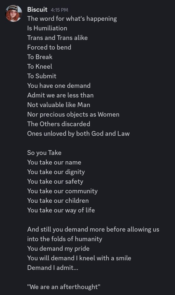 The word for what's happening 
Is Humiliation
Trans and Trans alike
Forced to bend
To Break
To Kneel
To Submit
You have one demand 
Admit we are less than
Not valuable like Man
Nor precious objects as Women
The Others discarded
Ones unloved by both God and Law

So you Take
You take our name
You take our dignity
You take our safety
You take our community 
You take our children
You take our way of life

And still you demand more before allowing us into the folds of humanity
You demand my pride
You will demand I kneel with a smile
Demand I admit...

"We are an afterthought"

The last one to the party. 
Not fashionably late rather pointedly uninvited.
Never to be fought for.
No never to be bled for.
We are pets not allies.
A fashionable friend to be brought and traded for favors. 
Bring us to game night
Introduce us, 
We're beloved
You'll be the talk of the town.
Everyone can come over
We'll door dash mimosas and chik-fila. 
We can build lego together.
Three guesses which set.

And I will smile
And I will be lovely
And I will treat you with respect 

And the whole time I want to scream until my ears bleed.
I want to break down into pieces in your fucking living room.
I want us all to admit you've begun to let them take everything from me and they're still taking more.
They will continue to take more and more until people like me become ghosts living in the cracks of civilization again.
Just like we were before.
But you don't remember that do you? 
After all, im something new. 
You told me so.

I want what's happening to be fucking acknowledged.

I want to know.

When does it fucking end?
