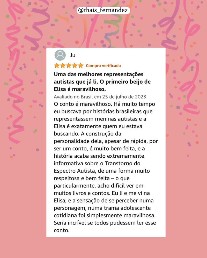 
Ju:
Uma das melhores representações autistas que já li, O primeiro beijo de Elisa é maravilhoso.
Avaliado no Brasil em 25 de julho de 2023
O conto é maravilhoso. Há muito tempo eu buscava por histórias brasileiras que representassem meninas autistas e a Elisa é exatamente quem eu estava buscando. A construção da personalidade dela, apesar de rápida, por ser um conto, é muito bem feita, e a história acaba sendo extremamente informativa sobre o Transtorno do Espectro Autista, de uma forma muito respeitosa e bem feita - o que particularmente, acho difícil ver em muitos livros e contos. Eu li e me vi na Elisa, e a sensação de se perceber numa personagem, numa trama adolescente cotidiana foi simplesmente maravilhosa.
Seria incrível se todos pudessem ler esse conto.