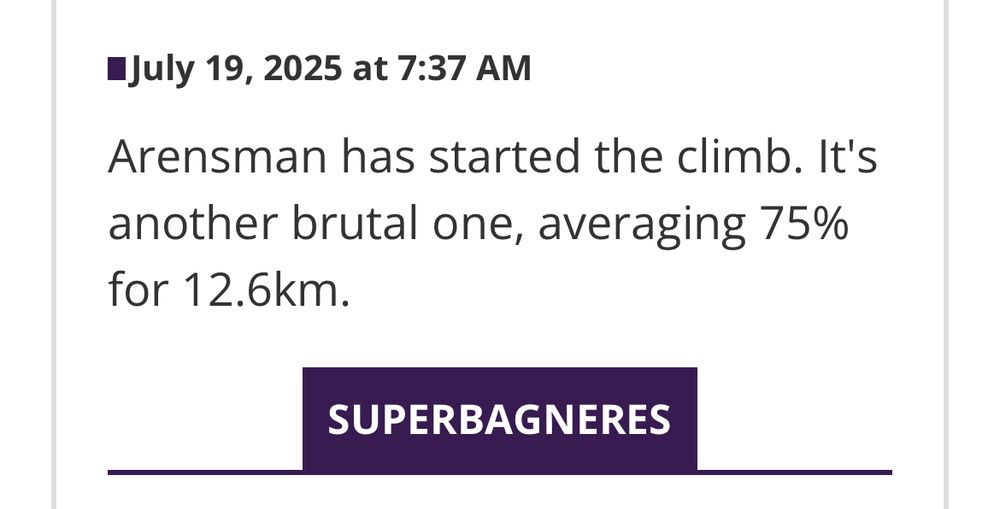 Screen grab of TdF reporting today that reads:
“July 19, 2025 at 7:37 AM
Arensman has started the climb. It's another brutal one, averaging 75% for 12.6km.
SUPERBAGNERES”