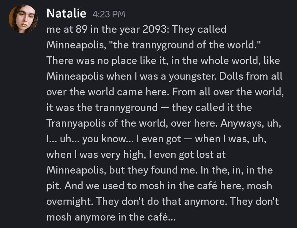 me at 89 in the year 2093: They called Minneapolis, "the trannyground of the world." There was no place like it, in the whole world, like Minneapolis when I was a youngster. Dolls from all over the world came here. From all over the world, it was the trannyground — they called it the Trannyapolis of the world, over here. Anyways, uh, I... uh... you know... I even got — when I was, uh, when I was very high, I even got lost at Minneapolis, but they found me. In the, in, in the pit. And we used to mosh in the café here, mosh overnight. They don't do that anymore. They don't mosh anymore in the café...