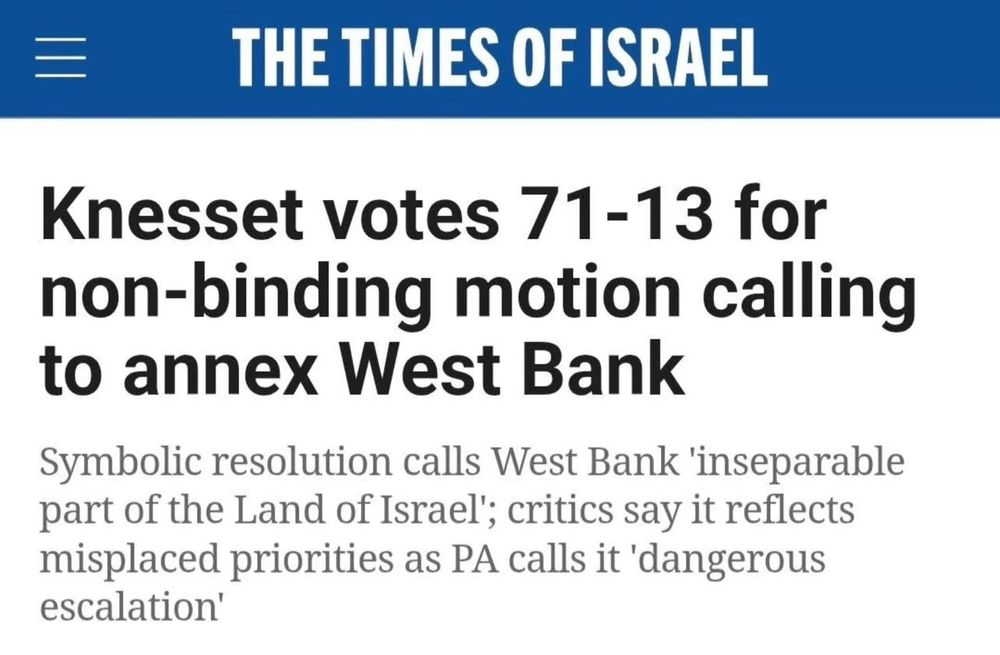 The Times of Israel:

Knesset votes 71-13 for non-binding motion calling to annex West Bank.

Symbolic resolution calls West Bank 'inseparable part of the Land of Israel'; critics say it reflects misplaced priorities as PA calls it 'dangerous escalation'