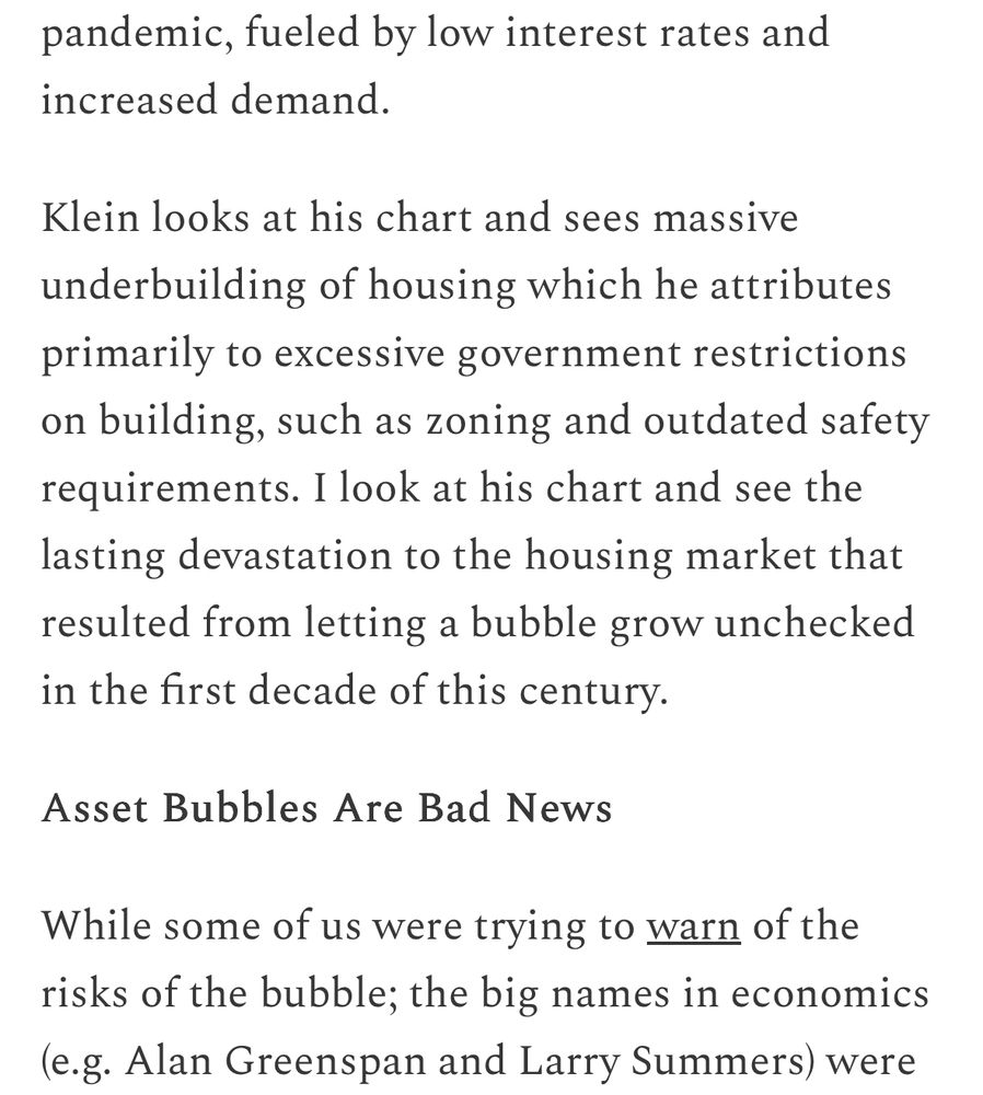 pandemic, fueled by low interest rates and increased demand.
Klein looks at his chart and sees massive underbuilding of housing which he attributes primarily to excessive government restrictions on building, such as zoning and outdated safety requirements. I look at his chart and see the lasting devastation to the housing market that resulted from letting a bubble grow unchecked in the first decade of this century.
Asset Bubbles Are Bad News
While some of us were trying to warn of the risks of the bubble; the big names in economics (e.g. Alan Greenspan and Larry Summers) were