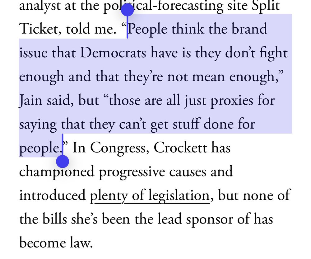 analyst at the pol
"ical-forecasting site Split
Ticket, told me.
"People think the brand
issue that Democrats have is they don't fight enough and that they're not mean enough," Jain said, but "those are all just proxies for saying that they can't get stuff done for people." In Congress, Crockett has championed progressive causes and introduced plenty of legislation, but none of the bills she's been the lead sponsor of has become law.