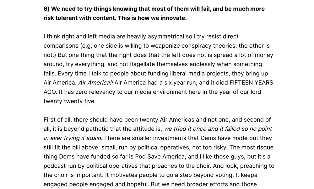 6) We need to try things knowing that most of them will fail, and be much more risk tolerant with content. This is how we innovate. I think right and left media are heavily asymmetrical so I try resist direct comparisons (e.g, one side is willing to weaponize conspiracy theories, the other is not.) But one thing that the right does that the left does not is spread a lot of money around, try everything, and not flagellate themselves endlessly when something fails. Every time I talk to people about funding liberal media projects, they bring up Air America. Air America!! Air America had a six year run, and it died FIFTEEN YEARS AGO. It has zero relevancy to our media environment here in the year of our lord twenty twenty five. First of all, there should have been twenty Air Americas and not one, and second of all, it is beyond pathetic that the attitude is, we tried it once and it failed so no point in ever trying it again. There are smaller investments that Dems have made but they still fit the bill above: small, run by political operatives, not too risky. The most risque thing Dems have funded so far is Pod Save America, and I like those guys, but it's a podcast run by political operatives that preaches to the choir. And look, preaching to the choir is important. It motivates people to go a step beyond voting. It keeps engaged people engaged and hopeful. But we need broader efforts and those require more money and more risk. For all of the talk about building a new media