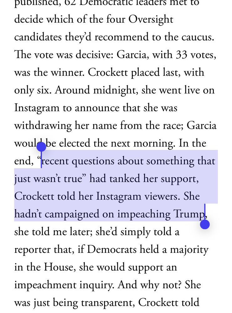 published, O< Democratic leaders met to decide which of the four Oversight
candidates they'd recommend to the caucus. The vote was decisive: Garcia, with 33 votes, was the winner. Crockett placed last, with only six. Around midnight, she went live on Instagram to announce that she was withdrawing her name from the race; Garcia woul be elected the next morning. In the end, "recent questions about something that just wasn't true" had tanked her support, Crockett told her Instagram viewers. She hadn' campaigned on impeaching Trump she told me later; she'd simply told a reporter that, if Democrats held a majority in the House, she would support an impeachment inquiry. And why not? She
was just being transparent, Crockett told