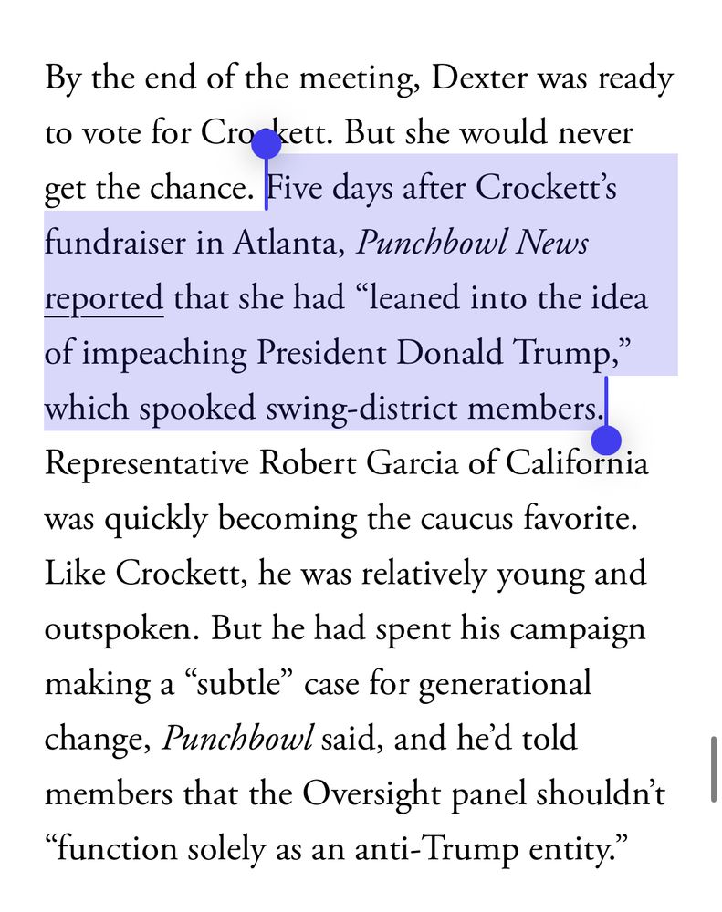 By the end of the meeting, Dexter was ready to vote for Crockett. But she would never get the chance. Five days after Crockett's fundraiser in Atlanta, Punchbowl News reported that she had "leaned into the idea of impeaching President Donald Trump,
which spooked swing-district members. Representative Robert Garcia of California
was quickly becoming the caucus favorite. Like Crockett, he was relatively young and outspoken. But he had spent his campaign making a "subtle" case for generational change, Punchbowl said, and he'd told
members that the Oversight panel shouldn't
"function solely as an anti-Trump entity