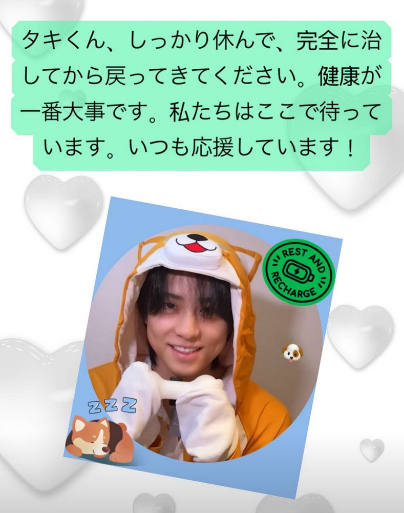 White background with grey hearts, Japanese text with green background --> タキくん、しっかり休んで、完全に治してから戻ってきてください。健康が一番大事です。私たちはここで待っています。いつも応援しています! Photo of Taki with blue background wearing a dog suit holding a bone with a green sticker in top right that says "Rest and recharge" with a battery graphic in the middle, bottom left is a sleeping dog sticker with zzz above its head. 