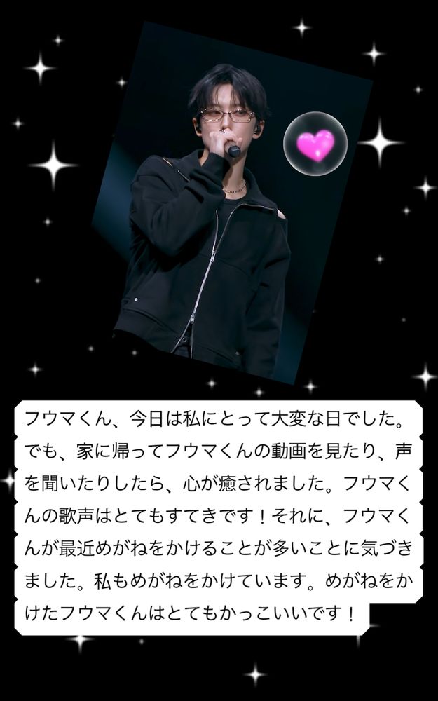 Fan letter to Fuma with a photo of him in all black, wearing glasses, holding a microphone as he sings. Letter, in Japanese: フウマくん、今日は私にとって大変な日でした。でも、家に帰ってフウマくんの動画を見たり、声を聞いたりしたら、心が癒されました。フウマくんの歌声はとてもすてきです！それに、フウマくんが最近めがねをかけることが多いことに気づきました。私もめがねをかけています。めがねをかけたフウマくんはとてもかっこいいです！