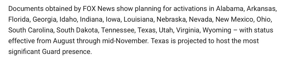 Documents obtained by FOX News show planning for activations in Alabama, Arkansas, Florida, Georgia, Idaho, Indiana, Iowa, Louisiana, Nebraska, Nevada, New Mexico, Ohio, South Carolina, South Dakota, Tennessee, Texas, Utah, Virginia, Wyoming – with status effective from August through mid-November. Texas is projected to host the most significant Guard presence. 