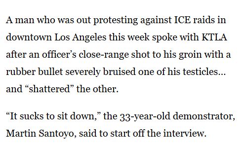 A man who was out protesting against ICE raids in downtown Los Angeles this week spoke with KTLA after an officer’s close-range shot to his groin with a rubber bullet severely bruised one of his testicles… and “shattered” the other. “It sucks to sit down,” the 33-year-old demonstrator, Martin Santoyo, said to start off the interview.