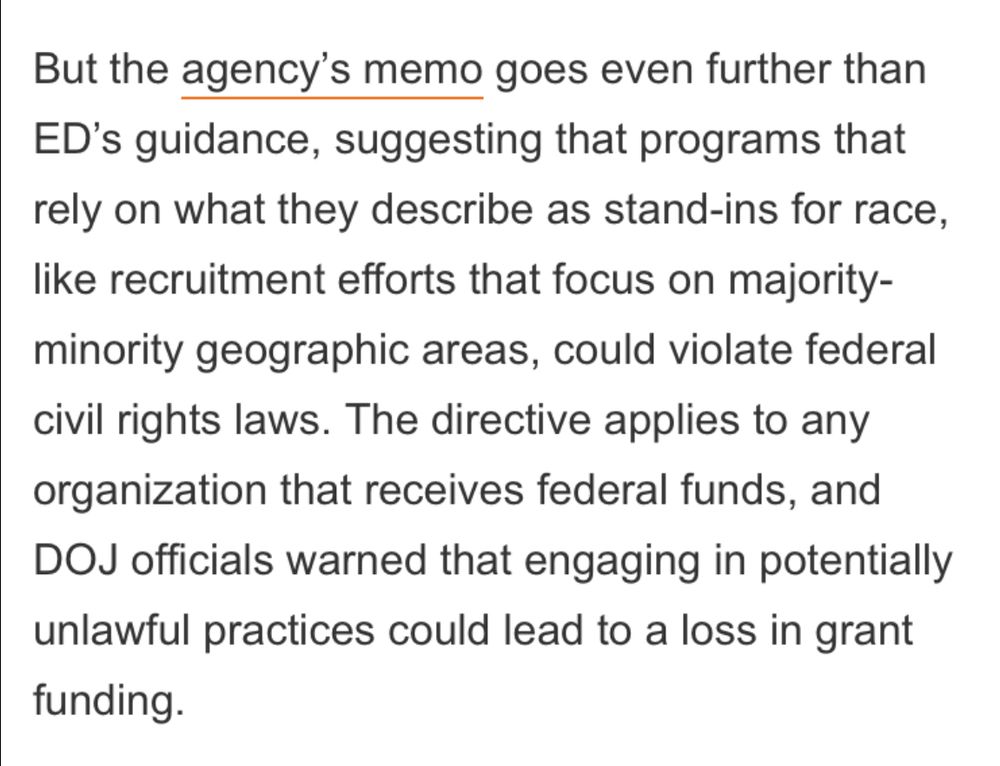 But the agency’s memo goes even further than ED’s guidance, suggesting that programs that rely on what they describe as stand-ins for race, like recruitment efforts that focus on majority-minority geographic areas, could violate federal civil rights laws. The directive applies to any organization that receives federal funds, and DOJ officials warned that engaging in potentially unlawful practices could lead to a loss in grant funding.