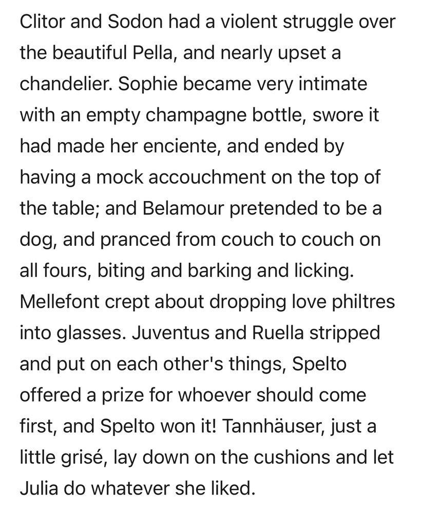 Excerpt from Venus and Tannhäuser by Aubrey Beardsley:

Clitor and Sodon had a violent struggle over the beautiful Pella, and nearly upset a chandelier. Sophie became very intimate with an empty champagne bottle, swore it had made her enciente, and ended by having a mock accouchment on the top of the table; and Belamour pretended to be a dog, and pranced from couch to couch on all fours, biting and barking and licking. Mellefont crept about dropping love philtres into glasses. Juventus and Ruella stripped and put on each other's things, Spelto offered a prize for whoever should come first, and Spelto won it! Tannhäuser, just a little grisé, lay down on the cushions and let Julia do whatever she liked.