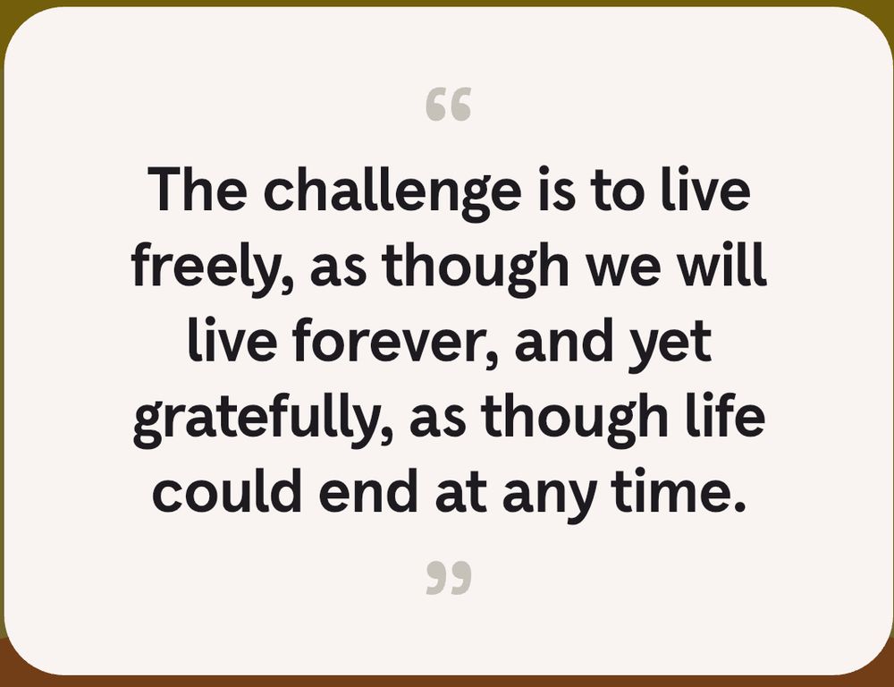 The challenge is to live freely, as though we will live forever, and yet gratefully, as though life could end at any time.