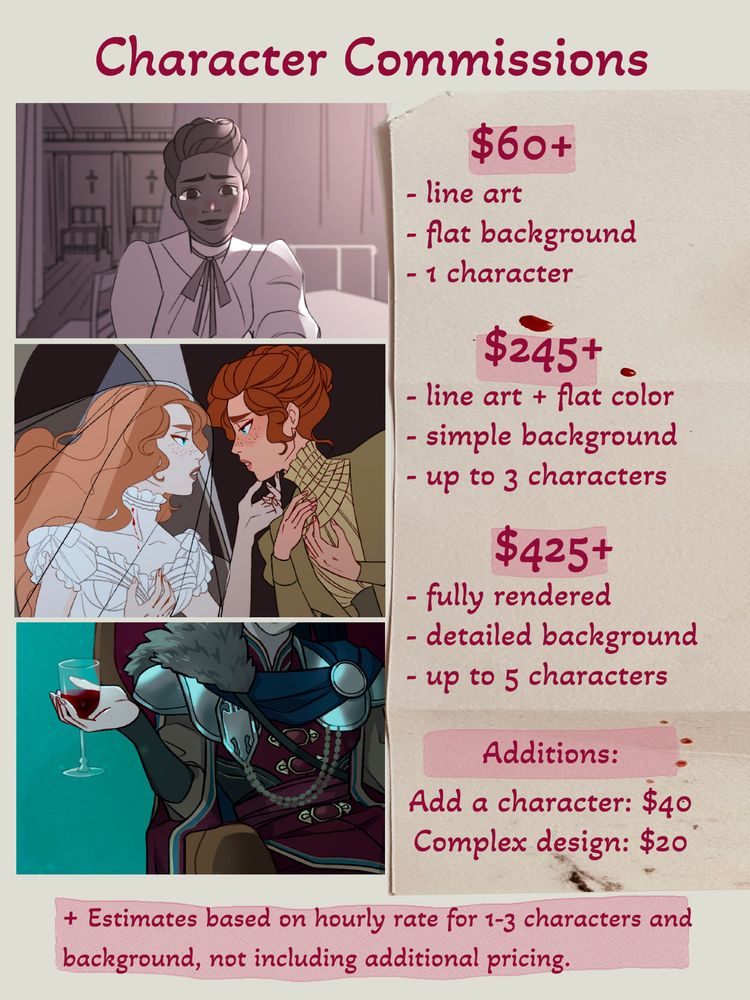 Transcript: Character Commissions. $60- Line art, flat background, 1 character. $245- line art + flat color, simple background, up to 3 characters. $425- fully rendered, detailed background, up to 5 characters. Additions- Add a Character: $40. Complex design: $20. Estimates based on hourly rate for 1-3 characters and background, not including additional pricing.
