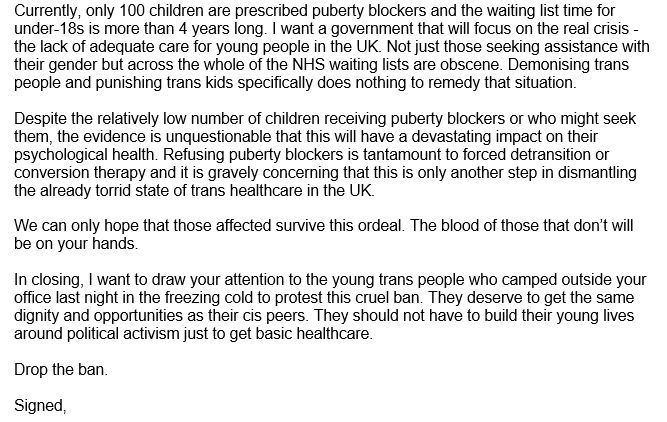 Currently, only 100 children are prescribed puberty blockers and the waiting list time for under-18s is more than 4 years long. I want a government that will focus on the real crisis - the lack of adequate care for young people in the UK. Not just those seeking assistance with their gender but across the whole of the NHS waiting lists are obscene. Demonising trans people and punishing trans kids specifically does nothing to remedy that situation.

Despite the relatively low number of children receiving puberty blockers or who might seek them, the evidence is unquestionable that this will have a devastating impact on their psychological health. Refusing puberty blockers is tantamount to forced detransition or conversion therapy and it is gravely concerning that this is only another step in dismantling the already torrid state of trans healthcare in the UK.

We can only hope that those affected survive this ordeal. The blood of those that don’t will be on your hands.

In closing, I want to draw your attention to the young trans people who camped outside your office last night in the freezing cold to protest this cruel ban. They deserve to get the same dignity and opportunities as their cis peers. They should not have to build their young lives around political activism just to get basic healthcare.

Drop the ban.

Signed,
